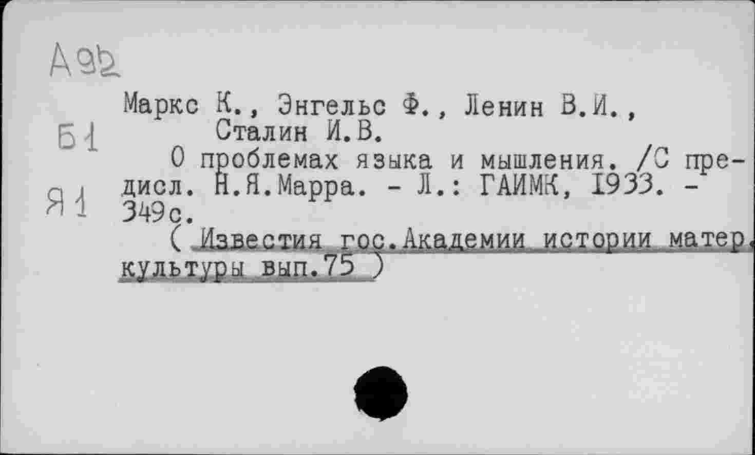 ﻿Ass.
Маркс К., Энгельс Ф., Ленин В.И., ; I Сталин И. В.
О проблемах языка и мышления. /С пре-а і диол. Н.Я.Марра. - Л.: ГАИМК, 1933. -Я 1 349с.
( Известия гос. Академии истории матер культуры вып.75 )